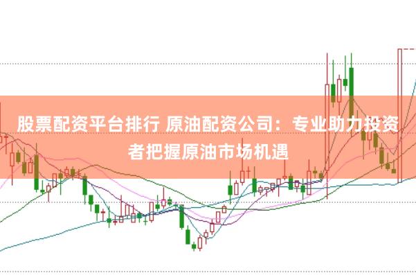 股票配资平台排行 原油配资公司：专业助力投资者把握原油市场机遇