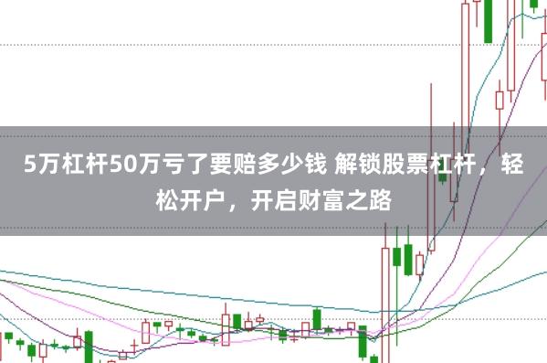5万杠杆50万亏了要赔多少钱 解锁股票杠杆，轻松开户，开启财富之路
