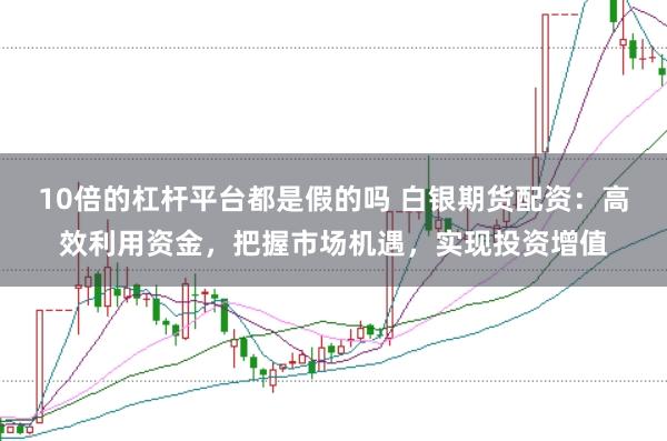 10倍的杠杆平台都是假的吗 白银期货配资：高效利用资金，把握市场机遇，实现投资增值