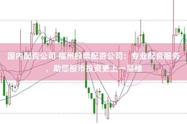 国内配资公司 福州股票配资公司：专业配资服务，助您股市投资更上一层楼
