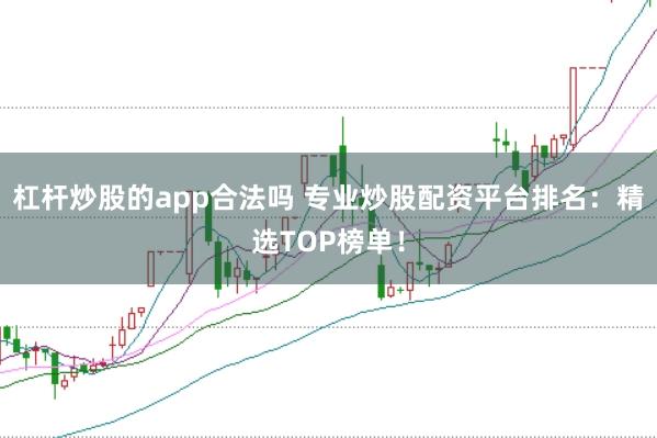 杠杆炒股的app合法吗 专业炒股配资平台排名：精选TOP榜单！