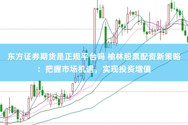 东方证券期货是正规平台吗 榆林股票配资新策略：把握市场机遇，实现投资增值