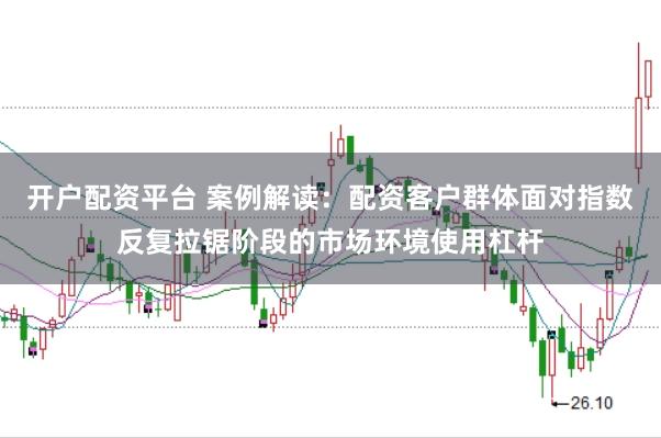 开户配资平台 案例解读：配资客户群体面对指数反复拉锯阶段的市场环境使用杠杆