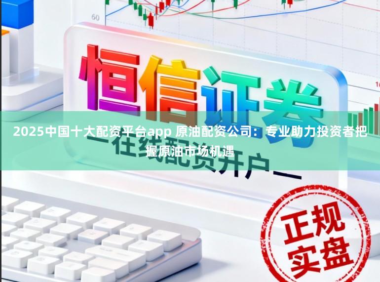 2025中国十大配资平台app 原油配资公司：专业助力投资者把握原油市场机遇
