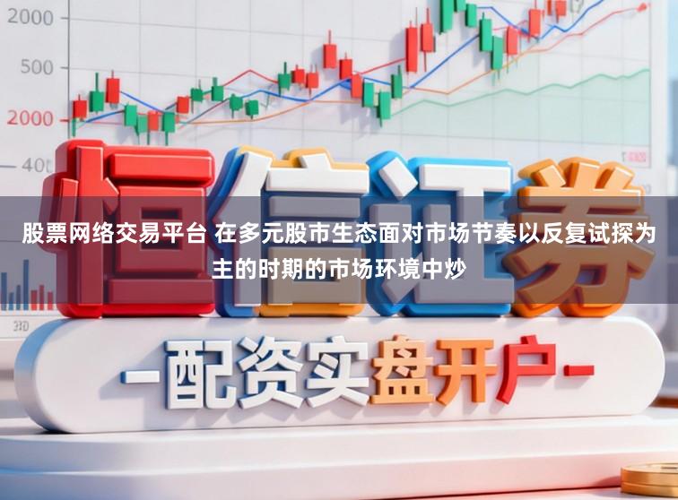 股票网络交易平台 在多元股市生态面对市场节奏以反复试探为主的时期的市场环境中炒