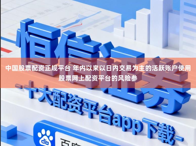 中国股票配资正规平台 年内以来以日内交易为主的活跃账户使用股票网上配资平台的风险参