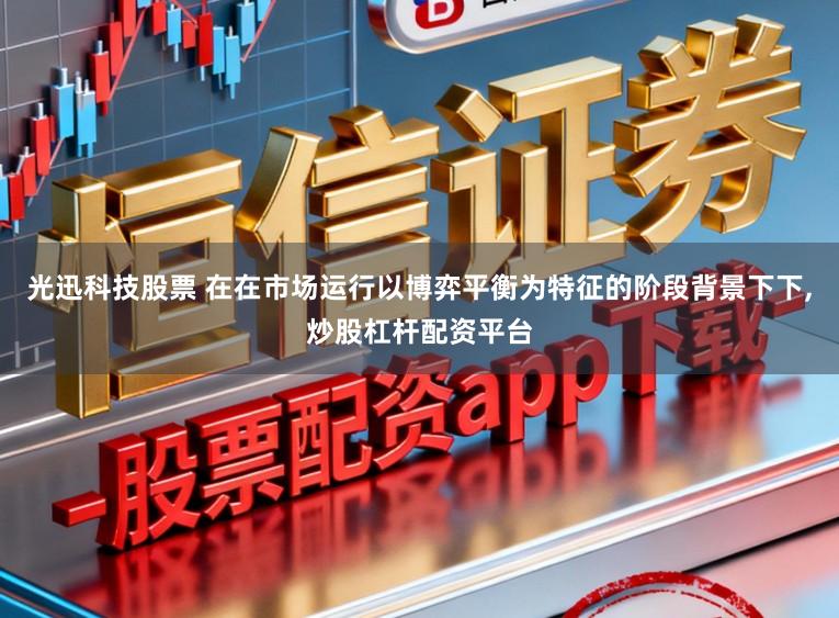 光迅科技股票 在在市场运行以博弈平衡为特征的阶段背景下下,炒股杠杆配资平台