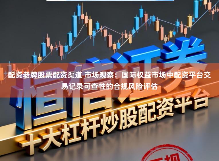 配资老牌股票配资渠道 市场观察：国际权益市场中配资平台交易记录可查性的合规风险评估