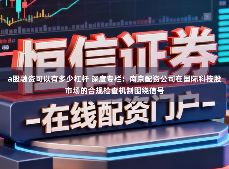 a股融资可以有多少杠杆 深度专栏：南京配资公司在国际科技股市场的合规检查机制围绕信号
