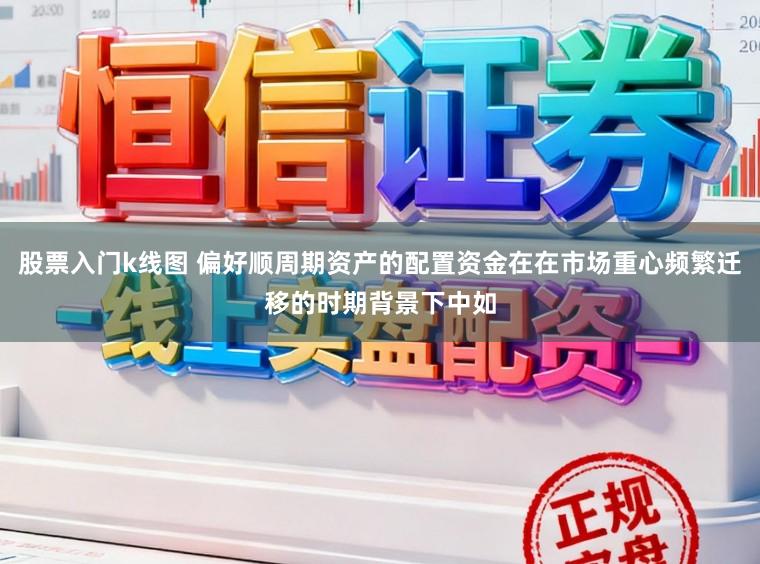 股票入门k线图 偏好顺周期资产的配置资金在在市场重心频繁迁移的时期背景下中如