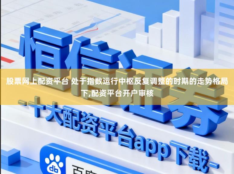 股票网上配资平台 处于指数运行中枢反复调整的时期的走势格局下,配资平台开户审核