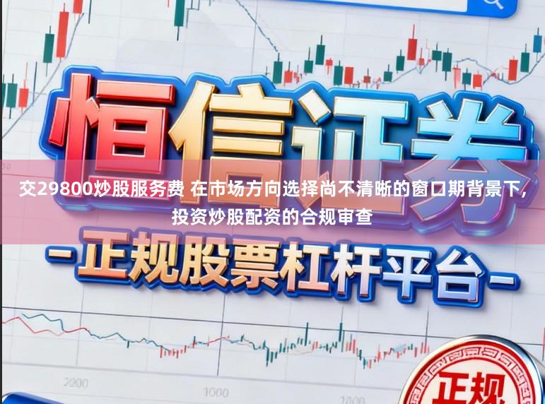交29800炒股服务费 在市场方向选择尚不清晰的窗口期背景下,投资炒股配资的合规审查