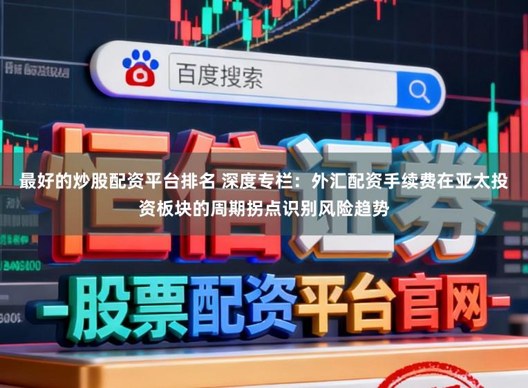 最好的炒股配资平台排名 深度专栏：外汇配资手续费在亚太投资板块的周期拐点识别风险趋势