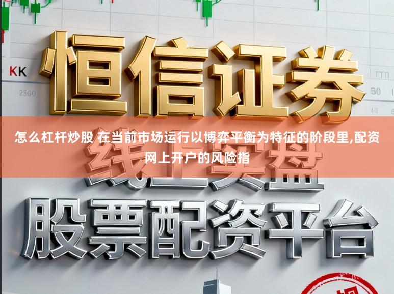 怎么杠杆炒股 在当前市场运行以博弈平衡为特征的阶段里,配资网上开户的风险指