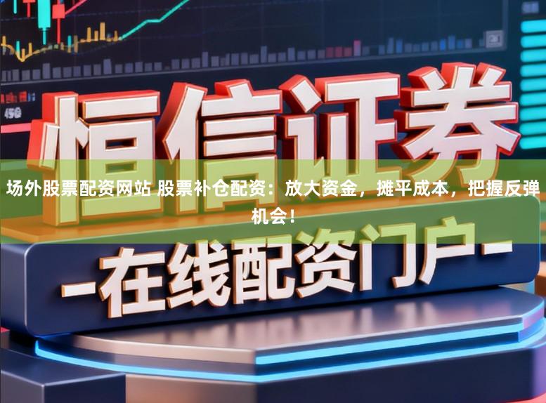 场外股票配资网站 股票补仓配资：放大资金，摊平成本，把握反弹机会！