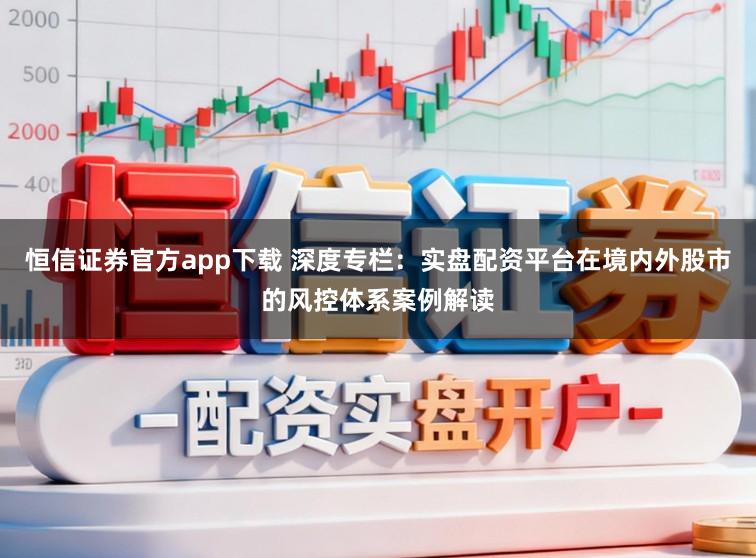 恒信证券官方app下载 深度专栏：实盘配资平台在境内外股市的风控体系案例解读