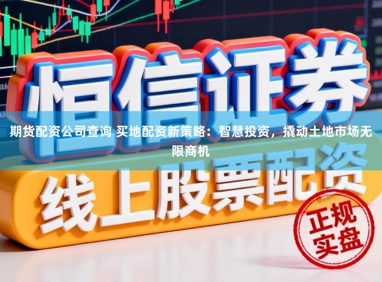期货配资公司查询 买地配资新策略：智慧投资，撬动土地市场无限商机